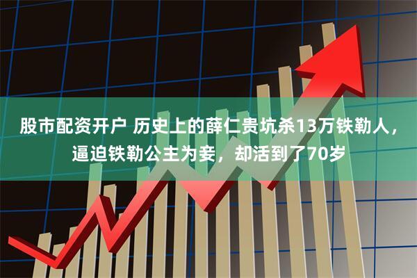 股市配资开户 历史上的薛仁贵坑杀13万铁勒人，逼迫铁勒公主为妾，却活到了70岁
