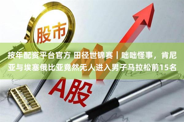 按年配资平台官方 田径世锦赛｜咄咄怪事，肯尼亚与埃塞俄比亚竟然无人进入男子马拉松前15名