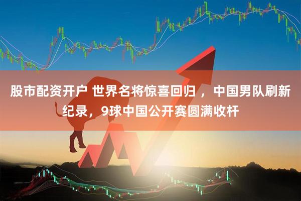 股市配资开户 世界名将惊喜回归 ，中国男队刷新纪录，9球中国公开赛圆满收杆