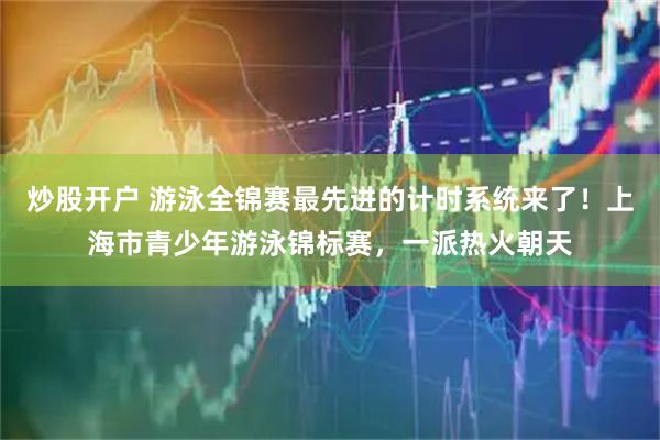 炒股开户 游泳全锦赛最先进的计时系统来了！上海市青少年游泳锦标赛，一派热火朝天