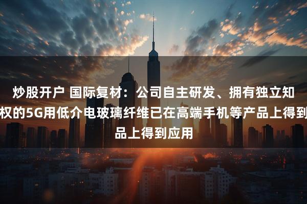 炒股开户 国际复材：公司自主研发、拥有独立知识产权的5G用低介电玻璃纤维已在高端手机等产品上得到应用