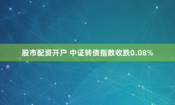 股市配资开户 中证转债指数收跌0.08%