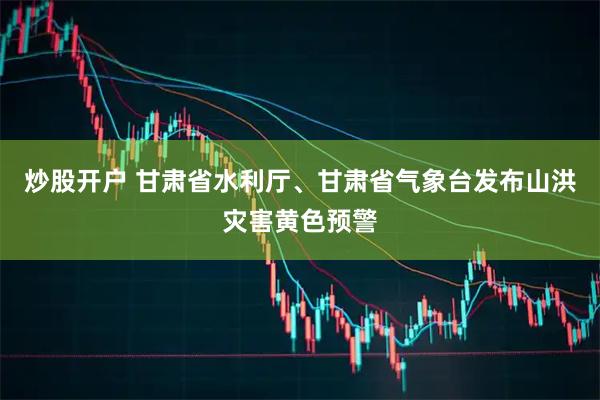 炒股开户 甘肃省水利厅、甘肃省气象台发布山洪灾害黄色预警
