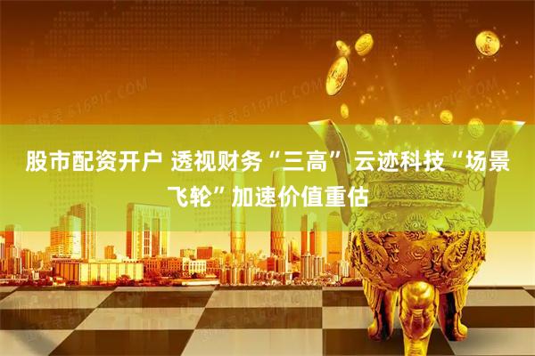 股市配资开户 透视财务“三高” 云迹科技“场景飞轮”加速价值重估
