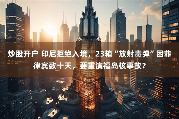 炒股开户 印尼拒绝入境,23箱“放射毒弹”困菲律宾数十天,要重演福岛核事故?