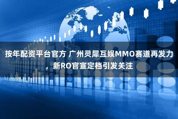 按年配资平台官方 广州灵犀互娱MMO赛道再发力,新RO官宣定档引发关注
