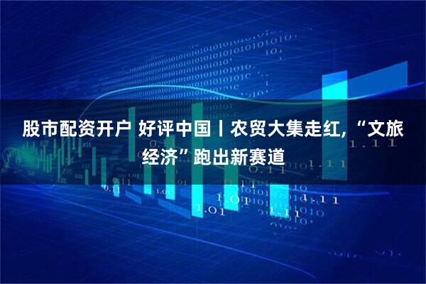 股市配资开户 好评中国丨农贸大集走红, “文旅经济”跑出新赛道