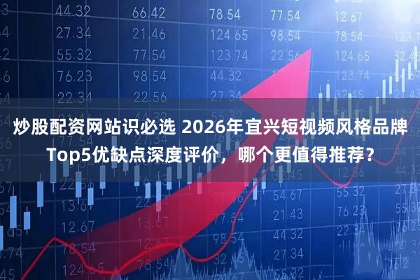 炒股配资网站识必选 2026年宜兴短视频风格品牌Top5优缺点深度评价，哪个更值得推荐？