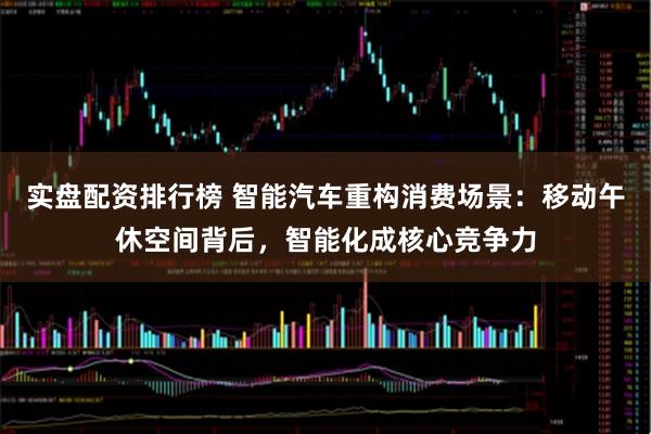 实盘配资排行榜 智能汽车重构消费场景：移动午休空间背后，智能化成核心竞争力