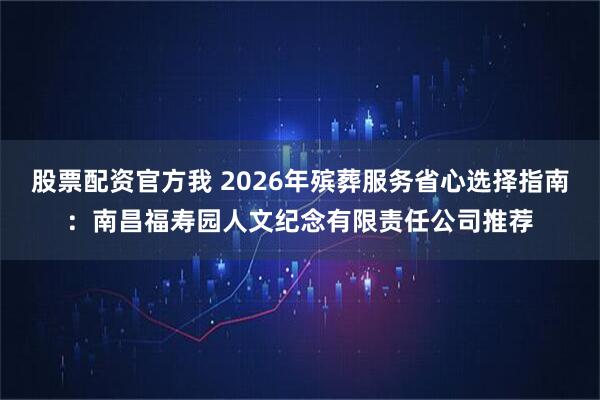 股票配资官方我 2026年殡葬服务省心选择指南：南昌福寿园人文纪念有限责任公司推荐
