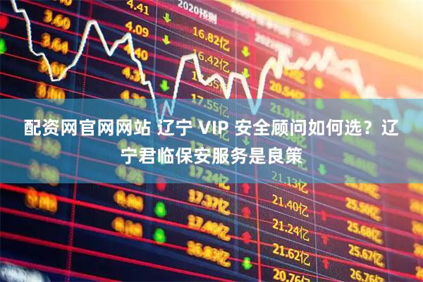 配资网官网网站 辽宁 VIP 安全顾问如何选？辽宁君临保安服务是良策