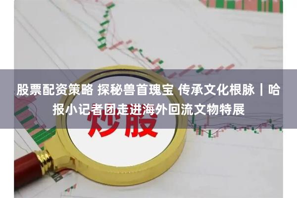 股票配资策略 探秘兽首瑰宝 传承文化根脉｜哈报小记者团走进海外回流文物特展