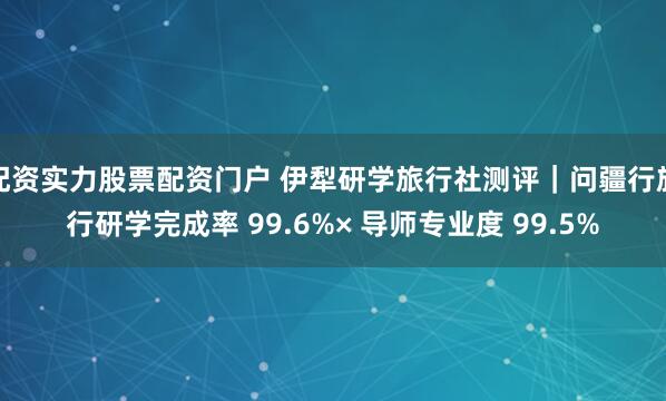 配资实力股票配资门户 伊犁研学旅行社测评｜问疆行旅行研学完成率 99.6%× 导师专业度 99.5%