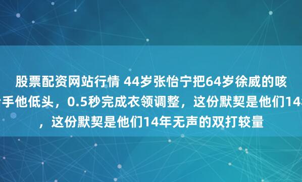 股票配资网站行情 44岁张怡宁把64岁徐威的咳嗽声当信号，她抬手他低头，0.5秒完成衣领调整，这份默契是他们14年无声的双打较量