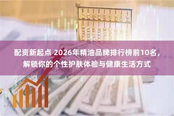 配资新起点 2026年精油品牌排行榜前10名，解锁你的个性护肤体验与健康生活方式