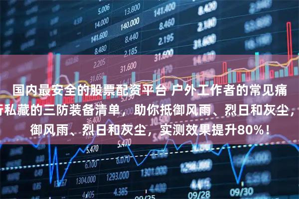 国内最安全的股票配资平台 户外工作者的常见痛点大揭秘!这份内行私藏的三防装备清单,助你抵御风雨、烈日和灰尘,实测效果提升80%!