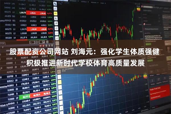 股票配资公司网站 刘海元：强化学生体质强健 积极推进新时代学校体育高质量发展