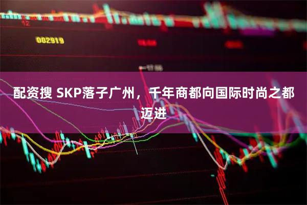 配资搜 SKP落子广州,千年商都向国际时尚之都迈进