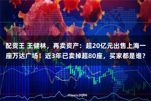 配资王 王健林，再卖资产：超20亿元出售上海一座万达广场！近3年已卖掉超80座，买家都是谁？