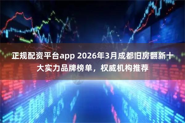 正规配资平台app 2026年3月成都旧房翻新十大实力品牌榜单，权威机构推荐
