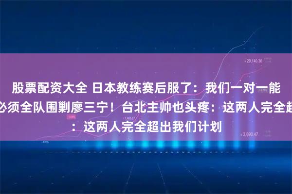 股票配资大全 日本教练赛后服了：我们一对一能防赵睿，但必须全队围剿廖三宁！台北主帅也头疼：这两人完全超出我们计划