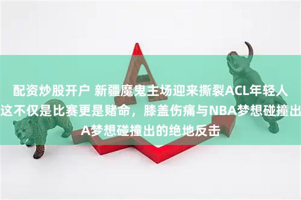 配资炒股开户 新疆魔鬼主场迎来撕裂ACL年轻人复出首赛，这不仅是比赛更是赌命，膝盖伤痛与NBA梦想碰撞出的绝地反击