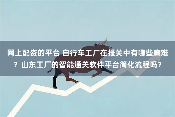 网上配资的平台 自行车工厂在报关中有哪些磨难？山东工厂的智能通关软件平台简化流程吗？