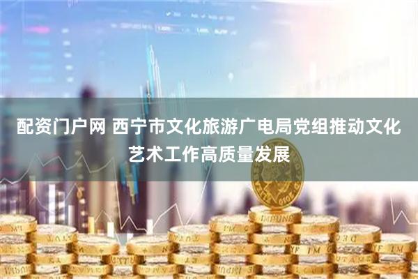 配资门户网 西宁市文化旅游广电局党组推动文化艺术工作高质量发展