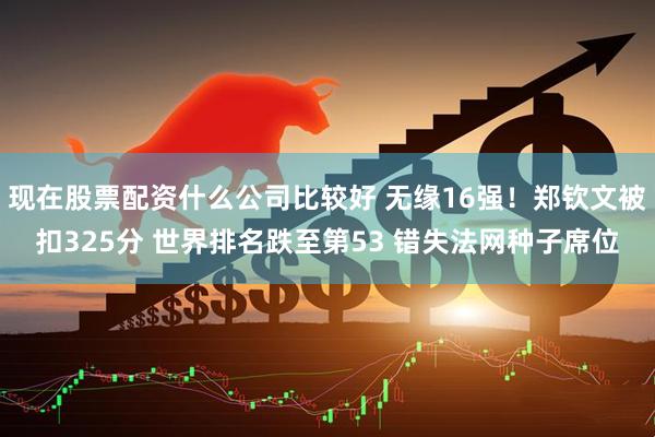 现在股票配资什么公司比较好 无缘16强！郑钦文被扣325分 世界排名跌至第53 错失法网种子席位