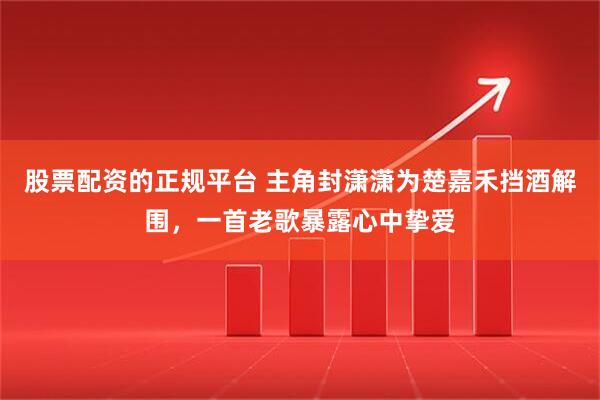股票配资的正规平台 主角封潇潇为楚嘉禾挡酒解围，一首老歌暴露心中挚爱