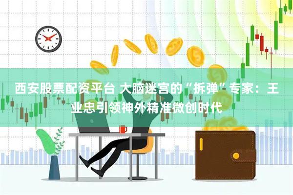 西安股票配资平台 大脑迷宫的“拆弹”专家：王业忠引领神外精准微创时代