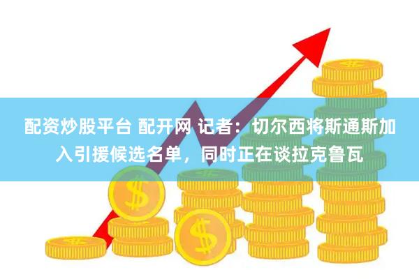 配资炒股平台 配开网 记者：切尔西将斯通斯加入引援候选名单，同时正在谈拉克鲁瓦
