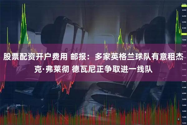 股票配资开户费用 邮报：多家英格兰球队有意租杰克·弗莱彻 德瓦尼正争取进一线队