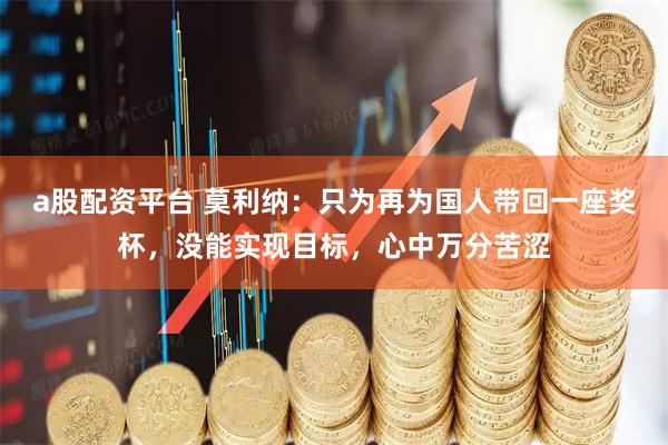 a股配资平台 莫利纳：只为再为国人带回一座奖杯，没能实现目标，心中万分苦涩