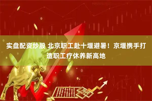 实盘配资炒股 北京职工赴十堰避暑！京堰携手打造职工疗休养新高地