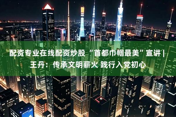配资专业在线配资炒股 “首都巾帼最美”宣讲 | 王丹：传承文明薪火 践行入党初心