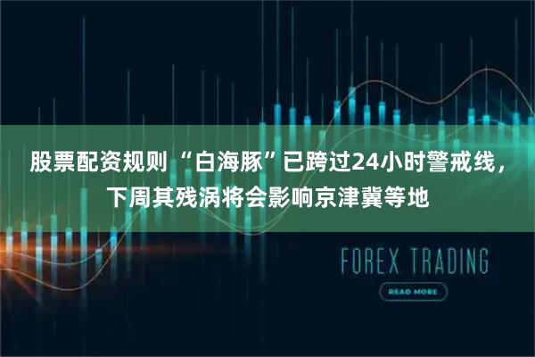 股票配资规则 “白海豚”已跨过24小时警戒线，下周其残涡将会影响京津冀等地