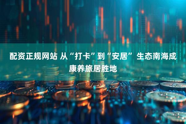 配资正规网站 从“打卡”到“安居” 生态南海成康养旅居胜地