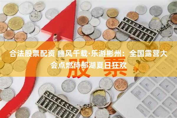 合法股票配资 豳风千载·乐游彬州：全国露营大会点燃侍郎湖夏日狂欢
