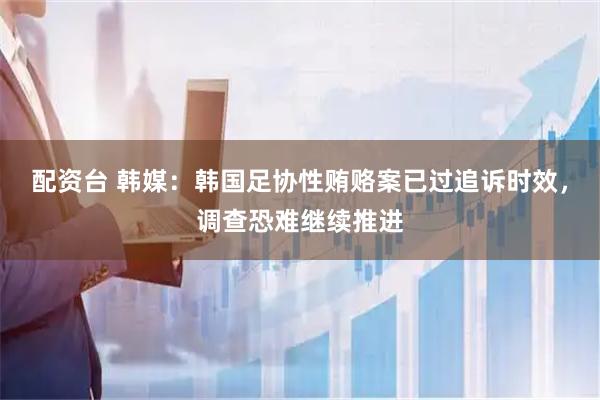 配资台 韩媒：韩国足协性贿赂案已过追诉时效，调查恐难继续推进