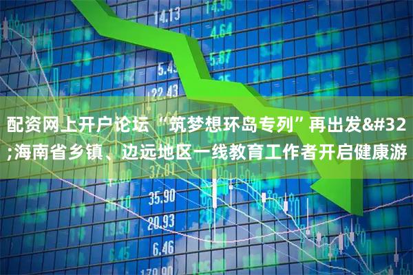 配资网上开户论坛 “筑梦想环岛专列”再出发 海南省乡镇、边远地区一线教育工作者开启健康游