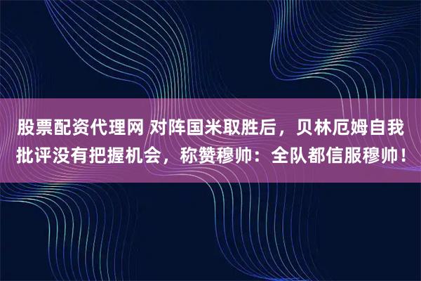 股票配资代理网 对阵国米取胜后，贝林厄姆自我批评没有把握机会，称赞穆帅：全队都信服穆帅！